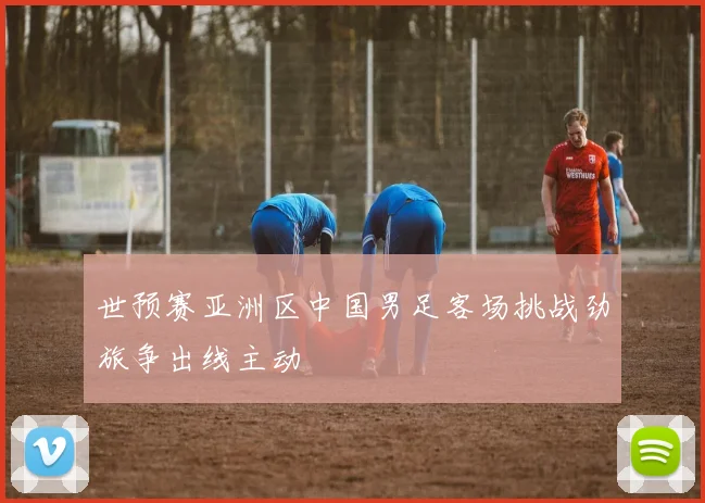 世预赛亚洲区中国男足客场挑战劲旅争出线主动